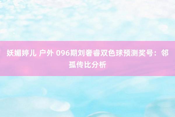 妖媚婷儿 户外 096期刘奢睿双色球预测奖号：邻孤传比分析