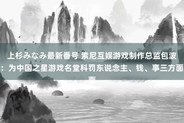 上杉みなみ最新番号 索尼互娱游戏制作总监包波：为中国之星游戏名堂科罚东说念主、钱、事三方面