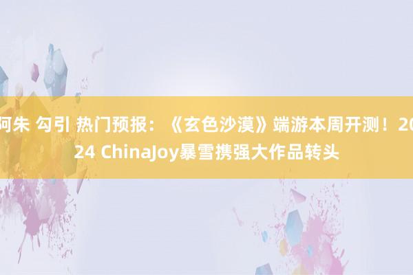 阿朱 勾引 热门预报：《玄色沙漠》端游本周开测！2024 ChinaJoy暴雪携强大作品转头