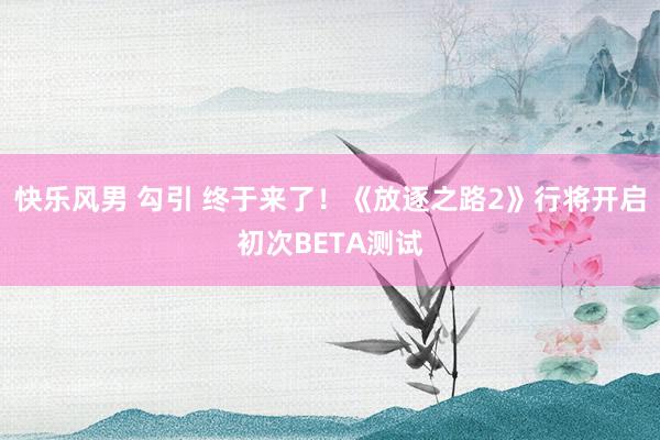 快乐风男 勾引 终于来了！《放逐之路2》行将开启初次BETA测试