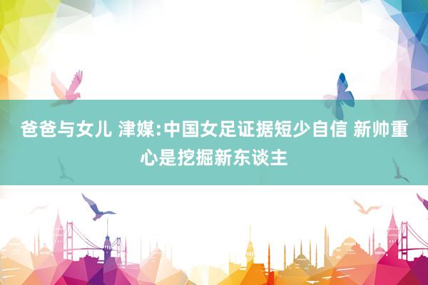 爸爸与女儿 津媒:中国女足证据短少自信 新帅重心是挖掘新东谈主