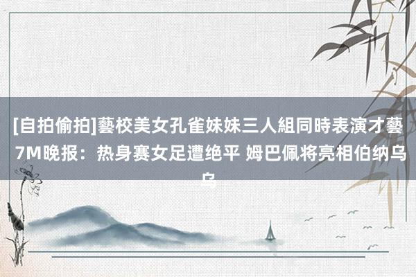 [自拍偷拍]藝校美女孔雀妹妹三人組同時表演才藝 7M晚报：热身赛女足遭绝平 姆巴佩将亮相伯纳乌