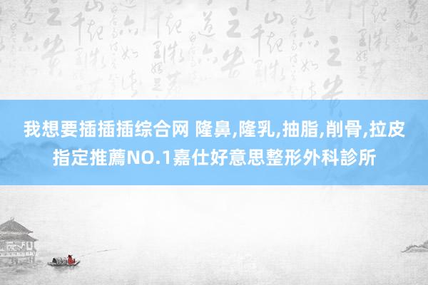 我想要插插插综合网 隆鼻,隆乳,抽脂,削骨,拉皮指定推薦NO.1嘉仕好意思整形外科診所