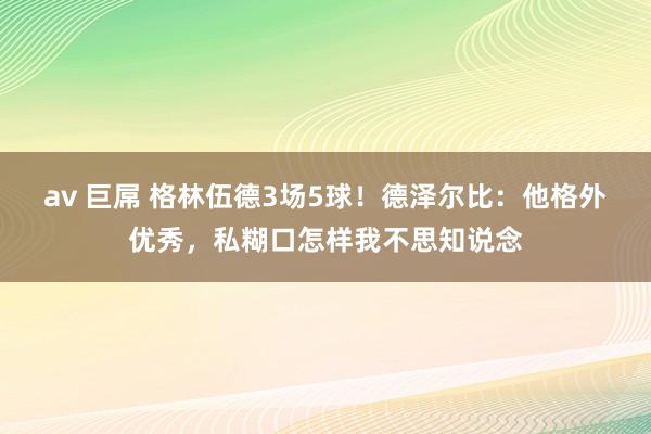 av 巨屌 格林伍德3场5球！德泽尔比：他格外优秀，私糊口怎样我不思知说念