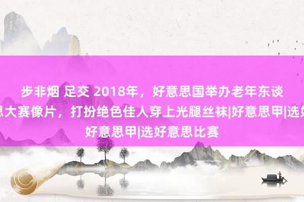 步非烟 足交 2018年,好意思国举办老年东谈主选好意思大赛像片,打扮绝色佳人穿上光腿丝袜|好意思甲|选好意思比赛