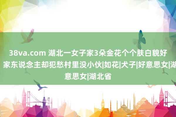 38va.com 湖北一女子家3朵金花个个肤白貌好意思  家东说念主却犯愁村里没小伙|如花|犬子|好意思女|湖北省