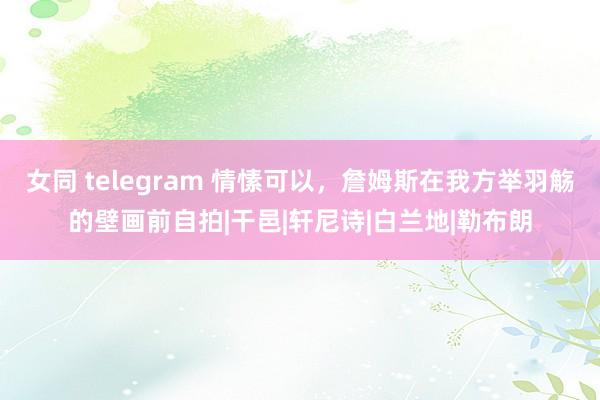 女同 telegram 情愫可以,詹姆斯在我方举羽觞的壁画前自拍|干邑|轩尼诗|白兰地|勒布朗