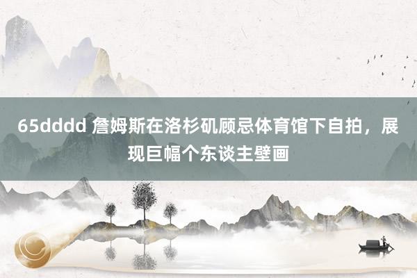 65dddd 詹姆斯在洛杉矶顾忌体育馆下自拍,展现巨幅个东谈主壁画