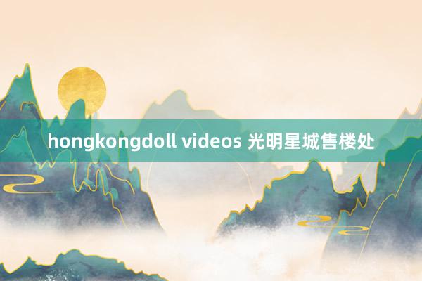 hongkongdoll videos 光明星城售楼处