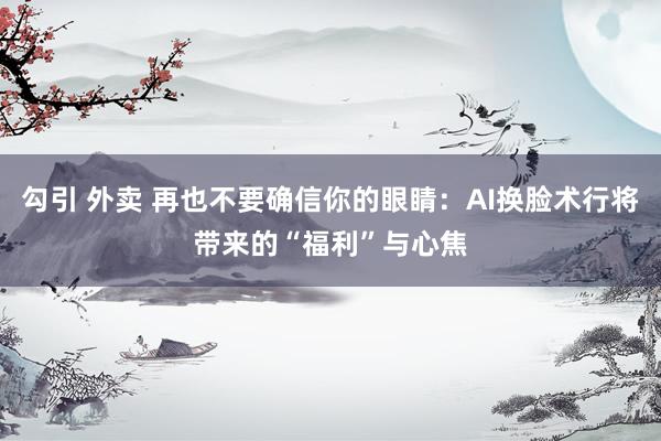 勾引 外卖 再也不要确信你的眼睛：AI换脸术行将带来的“福利”与心焦