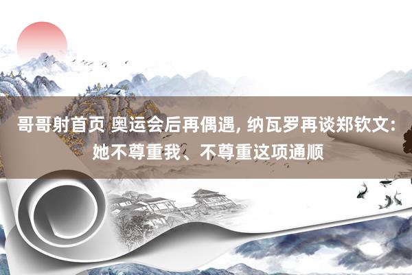 哥哥射首页 奥运会后再偶遇， 纳瓦罗再谈郑钦文: 她不尊重我、不尊重这项通顺
