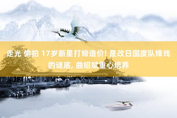 走光 偷拍 17岁新星打缔造价! 是改日国度队锋线的谜底， 曲绍斌重心培养