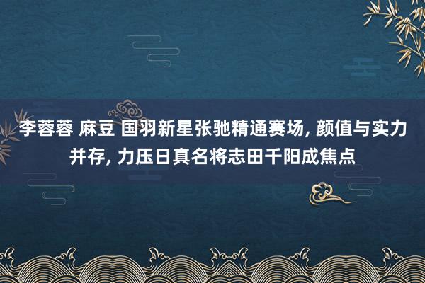李蓉蓉 麻豆 国羽新星张驰精通赛场， 颜值与实力并存， 力压日真名将志田千阳成焦点