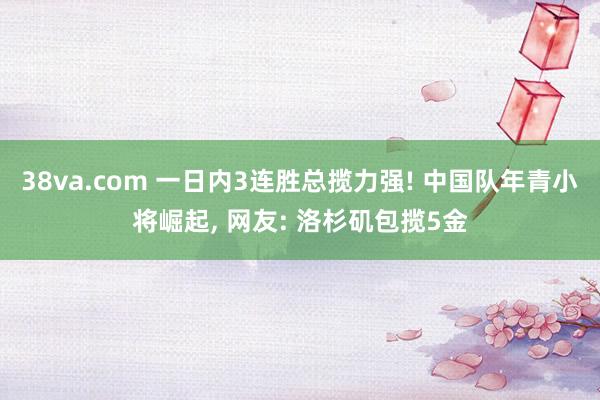 38va.com 一日内3连胜总揽力强! 中国队年青小将崛起， 网友: 洛杉矶包揽5金