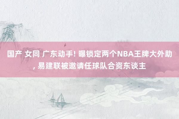 国产 女同 广东动手! 曝锁定两个NBA王牌大外助， 易建联被邀请任球队合资东谈主