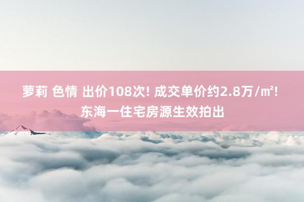 萝莉 色情 出价108次! 成交单价约2.8万/㎡! 东海一住宅房源生效拍出