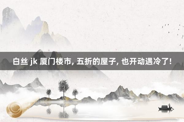 白丝 jk 厦门楼市， 五折的屋子， 也开动遇冷了!