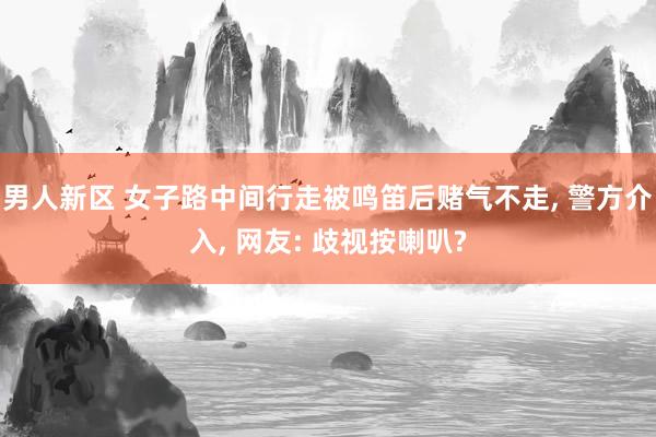 男人新区 女子路中间行走被鸣笛后赌气不走， 警方介入， 网友: 歧视按喇叭?