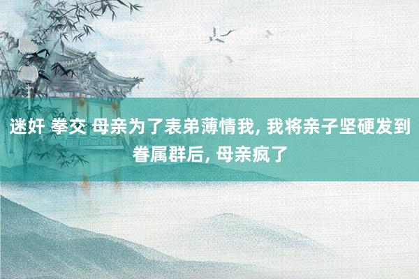 迷奸 拳交 母亲为了表弟薄情我， 我将亲子坚硬发到眷属群后， 母亲疯了