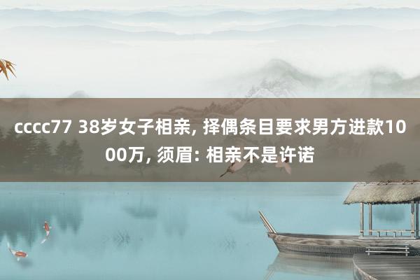 cccc77 38岁女子相亲， 择偶条目要求男方进款1000万， 须眉: 相亲不是许诺