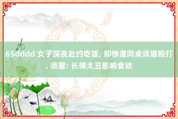65dddd 女子深夜赴约吃饭， 却惨遭同桌须眉殴打， 须眉: 长得太丑影响食欲