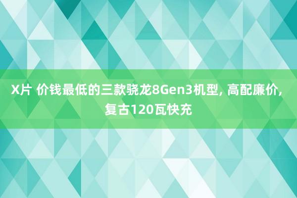 X片 价钱最低的三款骁龙8Gen3机型， 高配廉价， 复古120瓦快充