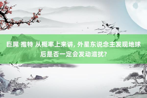 巨屌 推特 从概率上来讲， 外星东说念主发现地球后是否一定会发动滋扰?