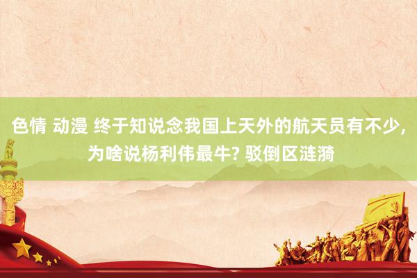 色情 动漫 终于知说念我国上天外的航天员有不少， 为啥说杨利伟最牛? 驳倒区涟漪