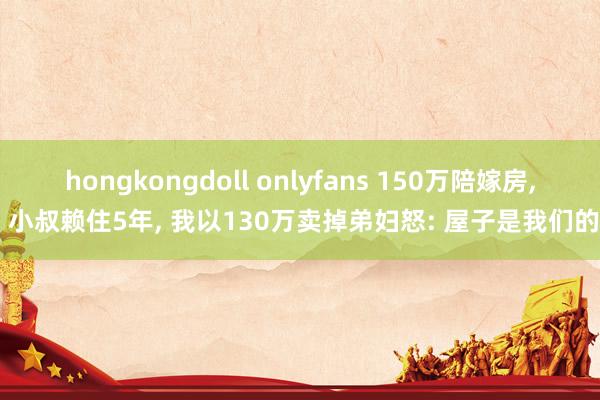 hongkongdoll onlyfans 150万陪嫁房， 小叔赖住5年， 我以130万卖掉弟妇怒: 屋子是我们的