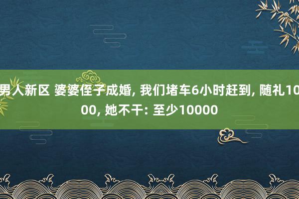 男人新区 婆婆侄子成婚， 我们堵车6小时赶到， 随礼1000， 她不干: 至少10000
