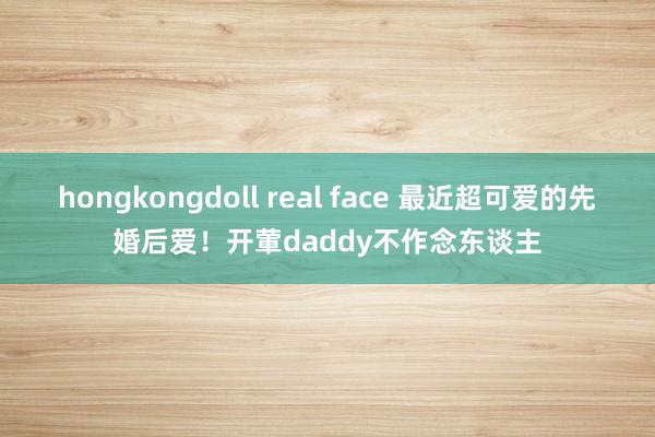 hongkongdoll real face 最近超可爱的先婚后爱！开葷daddy不作念东谈主