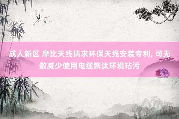 成人新区 摩比天线请求环保天线安装专利， 可无数减少使用电缆镌汰环境玷污