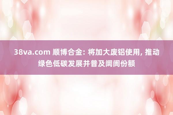 38va.com 顺博合金: 将加大废铝使用， 推动绿色低碳发展并普及阛阓份额