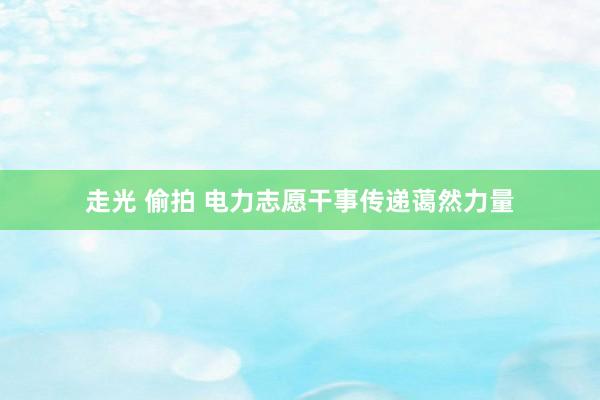 走光 偷拍 电力志愿干事传递蔼然力量