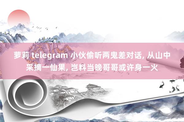 萝莉 telegram 小伙偷听两鬼差对话， 从山中采摘一仙果， 岂料当晚哥哥或许身一火