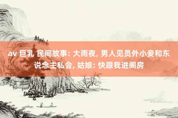av 巨乳 民间故事: 大雨夜， 男人见员外小妾和东说念主私会， 姑娘: 快跟我进阁房