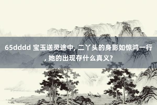 65dddd 宝玉送灵途中， 二丫头的身影如惊鸿一行， 她的出现存什么真义?