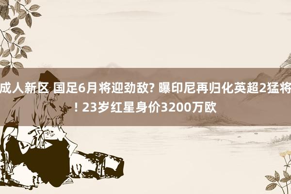 成人新区 国足6月将迎劲敌? 曝印尼再归化英超2猛将! 23岁红星身价3200万欧