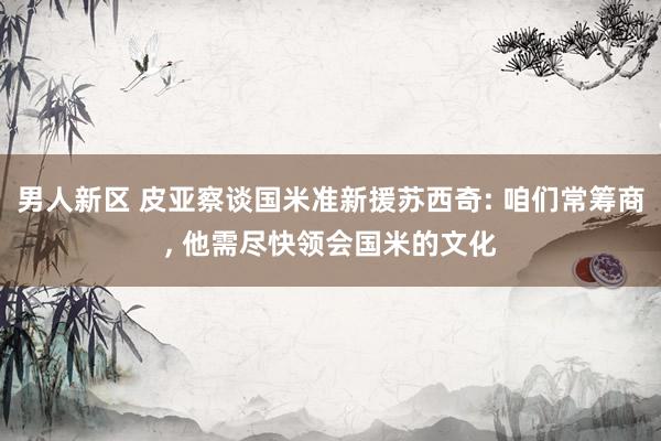 男人新区 皮亚察谈国米准新援苏西奇: 咱们常筹商， 他需尽快领会国米的文化