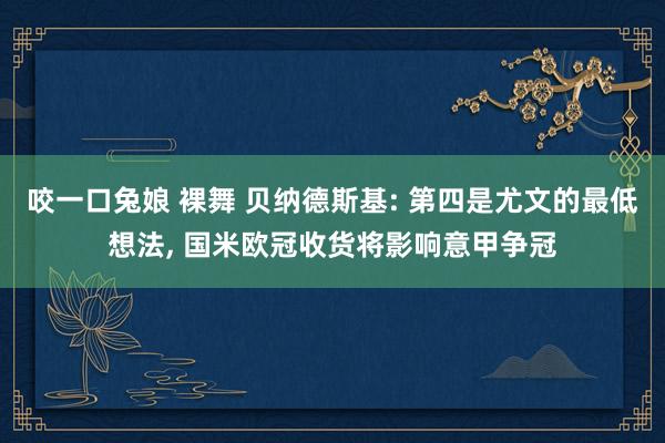 咬一口兔娘 裸舞 贝纳德斯基: 第四是尤文的最低想法， 国米欧冠收货将影响意甲争冠