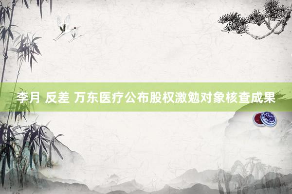 李月 反差 万东医疗公布股权激勉对象核查成果