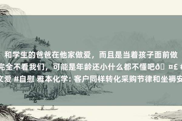 和学生的爸爸在他家做爱，而且是当着孩子面前做爱，太刺激了，孩子完全不看我们，可能是年龄还小什么都不懂吧🤣 #同城 #文爱 #自慰 雅本化学: 客户同样转化采购节律和坐褥安排以缓解好意思国关税转化影响