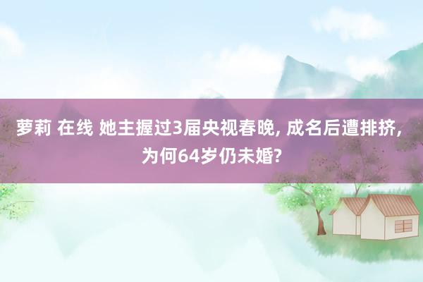 萝莉 在线 她主握过3届央视春晚， 成名后遭排挤， 为何64岁仍未婚?