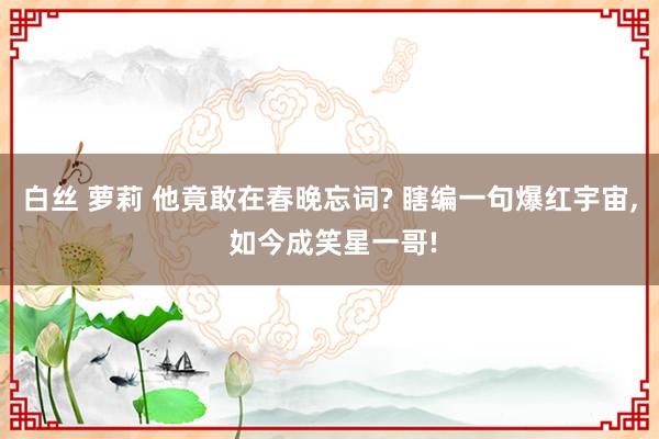 白丝 萝莉 他竟敢在春晚忘词? 瞎编一句爆红宇宙， 如今成笑星一哥!