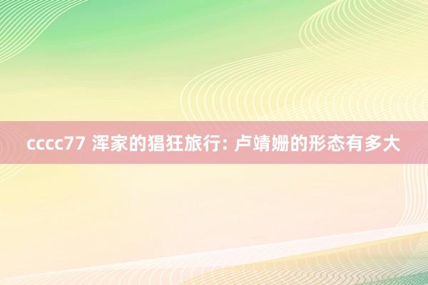 cccc77 浑家的猖狂旅行: 卢靖姗的形态有多大