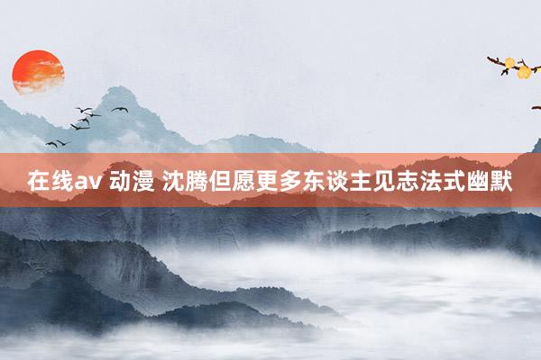 在线av 动漫 沈腾但愿更多东谈主见志法式幽默