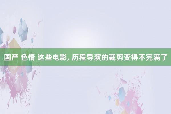 国产 色情 这些电影， 历程导演的裁剪变得不完满了