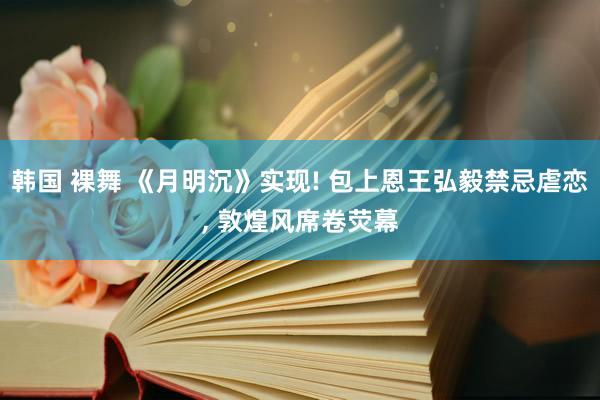 韩国 裸舞 《月明沉》实现! 包上恩王弘毅禁忌虐恋， 敦煌风席卷荧幕