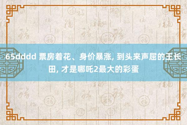 65dddd 票房着花、身价暴涨， 到头来声屈的王长田， 才是哪吒2最大的彩蛋
