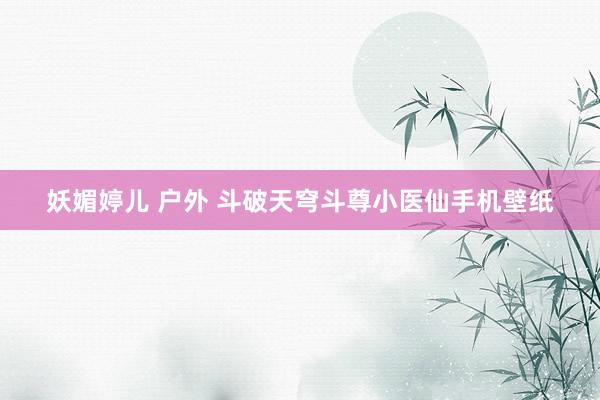 妖媚婷儿 户外 斗破天穹斗尊小医仙手机壁纸